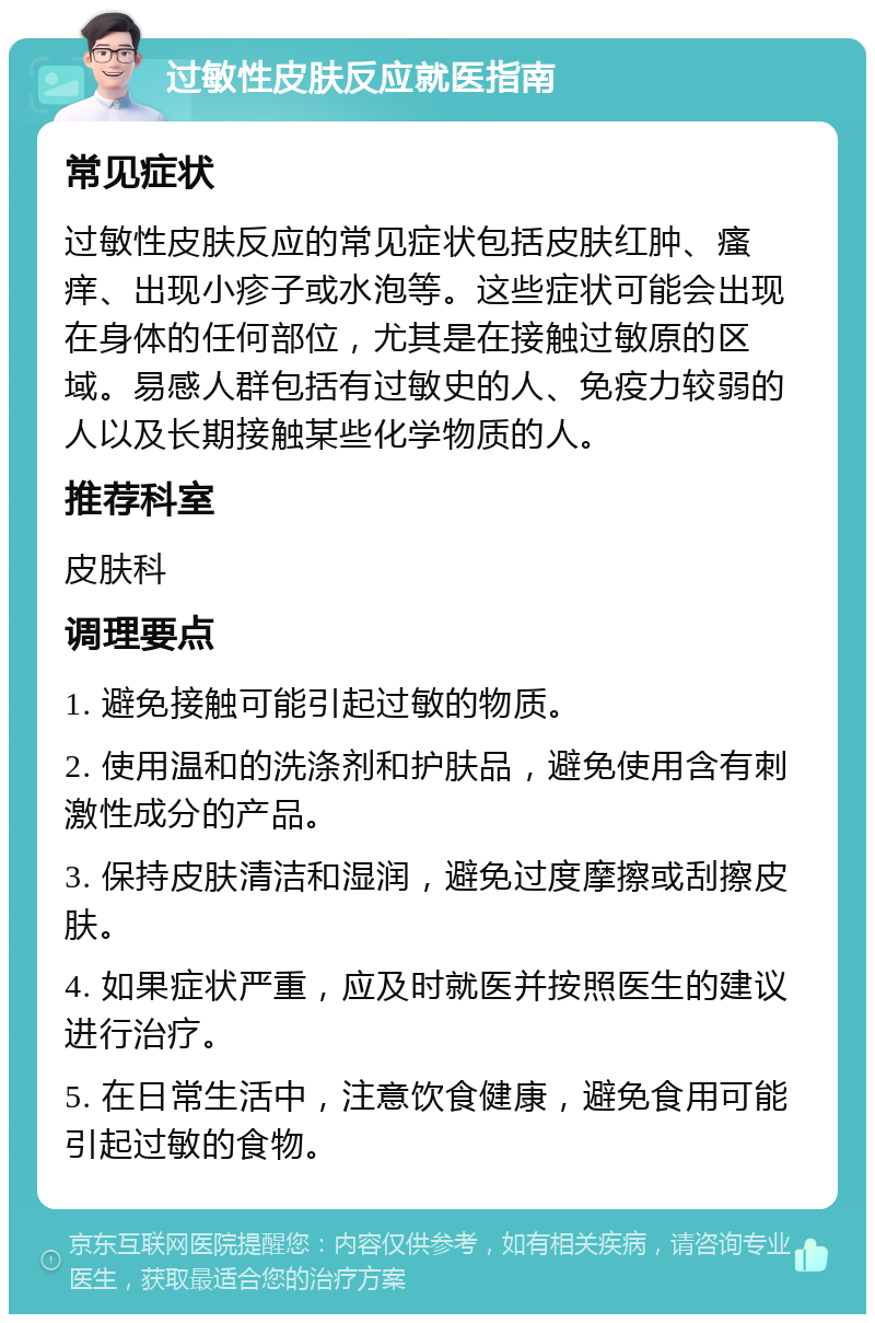 过敏性皮肤反应就医指南 常见症状 过敏性皮肤反应的常见症状包括皮肤红肿、瘙痒、出现小疹子或水泡等。这些症状可能会出现在身体的任何部位，尤其是在接触过敏原的区域。易感人群包括有过敏史的人、免疫力较弱的人以及长期接触某些化学物质的人。 推荐科室 皮肤科 调理要点 1. 避免接触可能引起过敏的物质。 2. 使用温和的洗涤剂和护肤品，避免使用含有刺激性成分的产品。 3. 保持皮肤清洁和湿润，避免过度摩擦或刮擦皮肤。 4. 如果症状严重，应及时就医并按照医生的建议进行治疗。 5. 在日常生活中，注意饮食健康，避免食用可能引起过敏的食物。