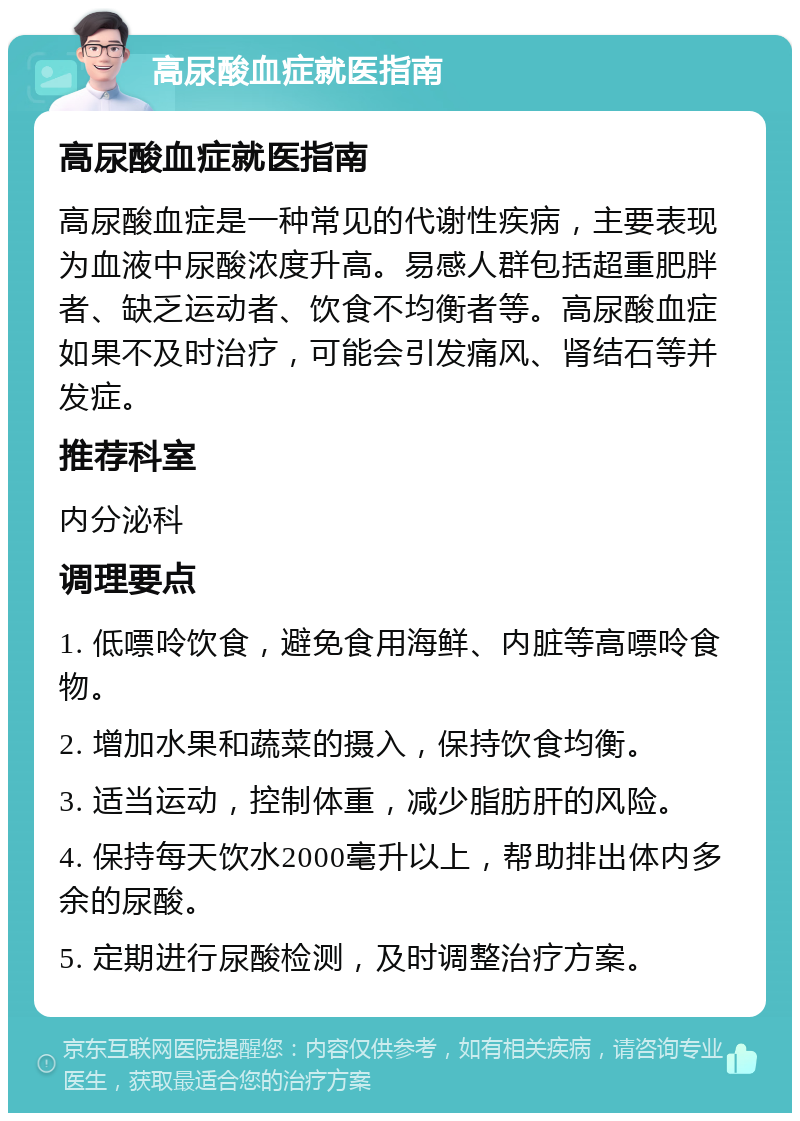 高尿酸血症就医指南 高尿酸血症就医指南 高尿酸血症是一种常见的代谢性疾病，主要表现为血液中尿酸浓度升高。易感人群包括超重肥胖者、缺乏运动者、饮食不均衡者等。高尿酸血症如果不及时治疗，可能会引发痛风、肾结石等并发症。 推荐科室 内分泌科 调理要点 1. 低嘌呤饮食，避免食用海鲜、内脏等高嘌呤食物。 2. 增加水果和蔬菜的摄入，保持饮食均衡。 3. 适当运动，控制体重，减少脂肪肝的风险。 4. 保持每天饮水2000毫升以上，帮助排出体内多余的尿酸。 5. 定期进行尿酸检测，及时调整治疗方案。