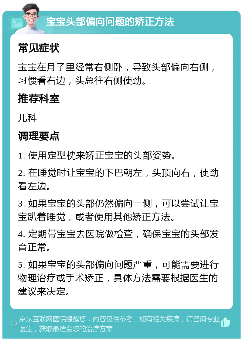 宝宝头部偏向问题的矫正方法 常见症状 宝宝在月子里经常右侧卧，导致头部偏向右侧，习惯看右边，头总往右侧使劲。 推荐科室 儿科 调理要点 1. 使用定型枕来矫正宝宝的头部姿势。 2. 在睡觉时让宝宝的下巴朝左，头顶向右，使劲看左边。 3. 如果宝宝的头部仍然偏向一侧，可以尝试让宝宝趴着睡觉，或者使用其他矫正方法。 4. 定期带宝宝去医院做检查，确保宝宝的头部发育正常。 5. 如果宝宝的头部偏向问题严重，可能需要进行物理治疗或手术矫正，具体方法需要根据医生的建议来决定。