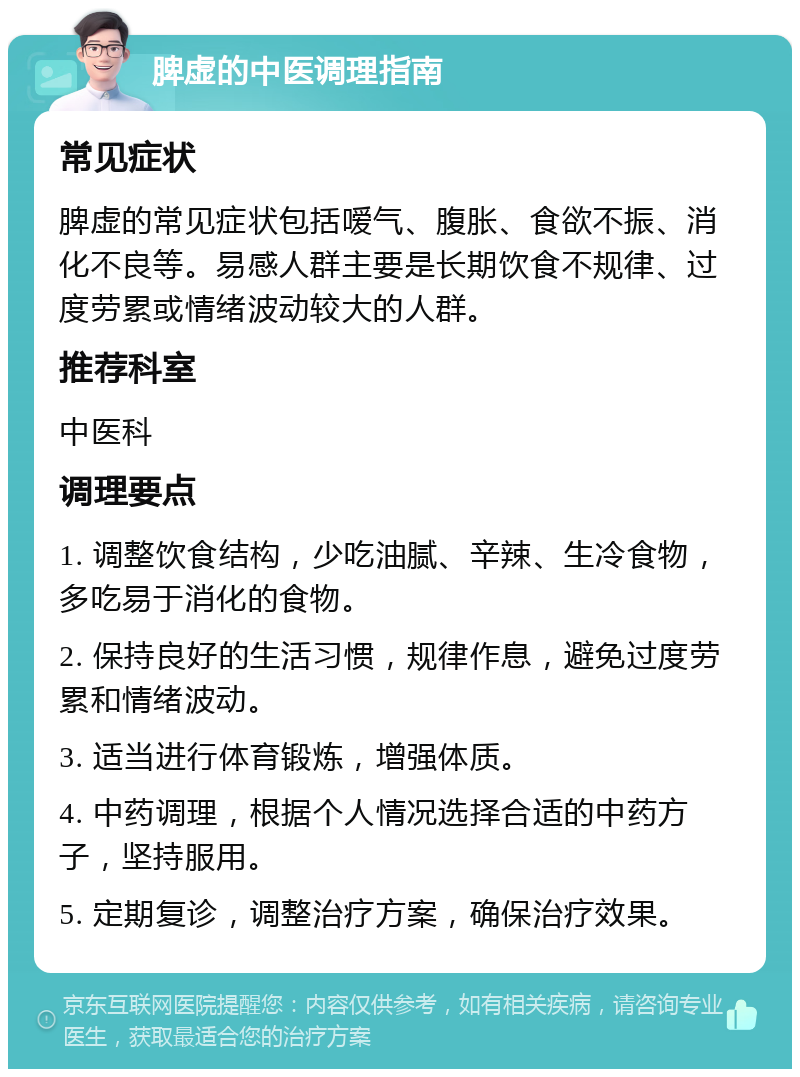 脾虚的中医调理指南 常见症状 脾虚的常见症状包括嗳气、腹胀、食欲不振、消化不良等。易感人群主要是长期饮食不规律、过度劳累或情绪波动较大的人群。 推荐科室 中医科 调理要点 1. 调整饮食结构，少吃油腻、辛辣、生冷食物，多吃易于消化的食物。 2. 保持良好的生活习惯，规律作息，避免过度劳累和情绪波动。 3. 适当进行体育锻炼，增强体质。 4. 中药调理，根据个人情况选择合适的中药方子，坚持服用。 5. 定期复诊，调整治疗方案，确保治疗效果。