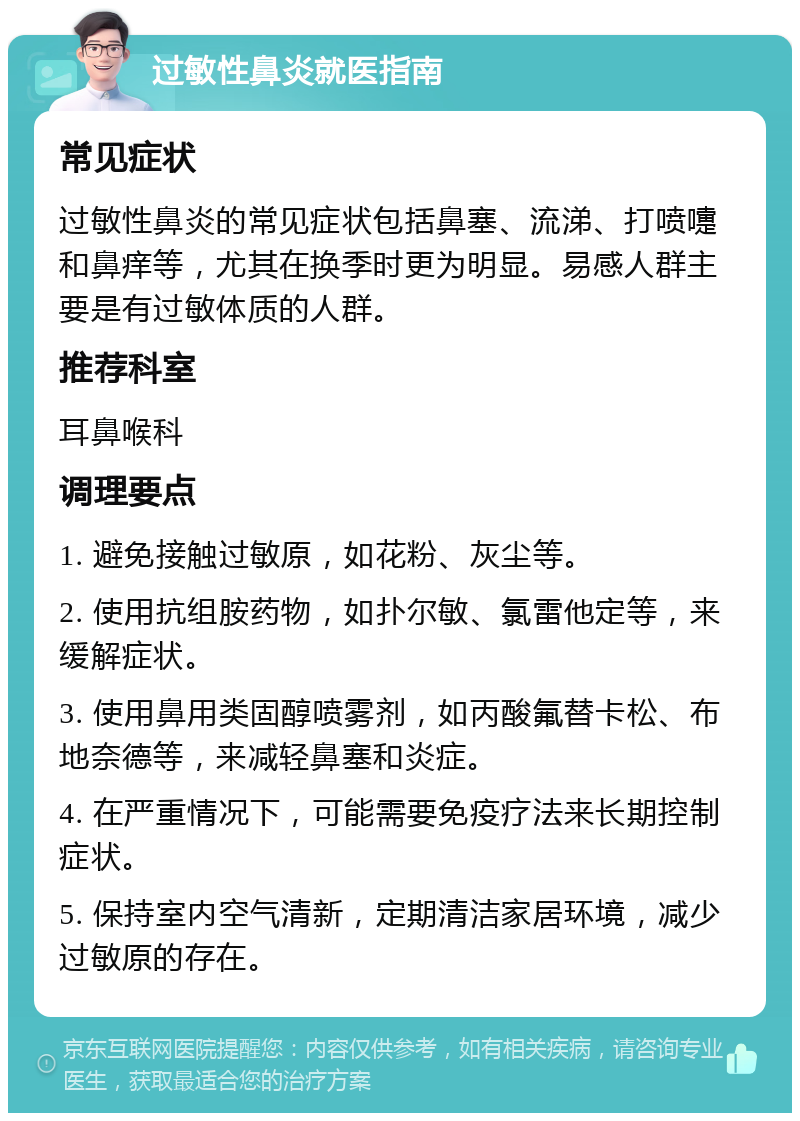 过敏性鼻炎就医指南 常见症状 过敏性鼻炎的常见症状包括鼻塞、流涕、打喷嚏和鼻痒等，尤其在换季时更为明显。易感人群主要是有过敏体质的人群。 推荐科室 耳鼻喉科 调理要点 1. 避免接触过敏原，如花粉、灰尘等。 2. 使用抗组胺药物，如扑尔敏、氯雷他定等，来缓解症状。 3. 使用鼻用类固醇喷雾剂，如丙酸氟替卡松、布地奈德等，来减轻鼻塞和炎症。 4. 在严重情况下，可能需要免疫疗法来长期控制症状。 5. 保持室内空气清新，定期清洁家居环境，减少过敏原的存在。