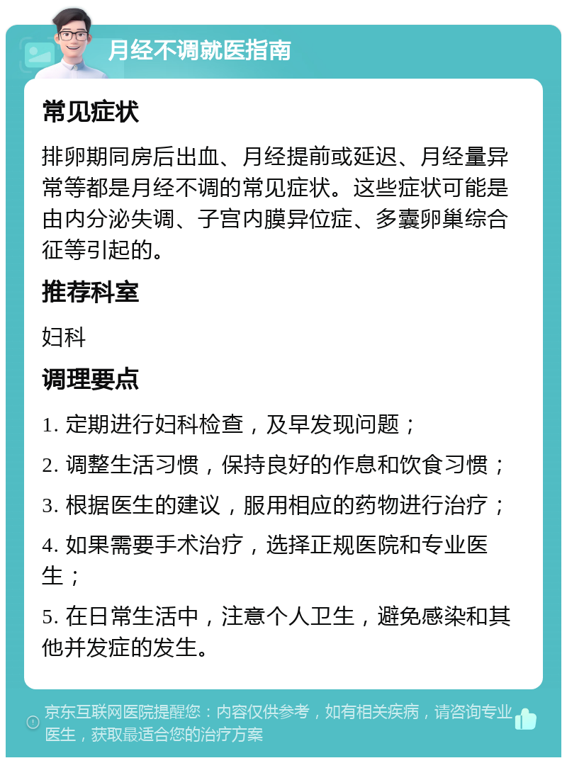 月经不调就医指南 常见症状 排卵期同房后出血、月经提前或延迟、月经量异常等都是月经不调的常见症状。这些症状可能是由内分泌失调、子宫内膜异位症、多囊卵巢综合征等引起的。 推荐科室 妇科 调理要点 1. 定期进行妇科检查，及早发现问题； 2. 调整生活习惯，保持良好的作息和饮食习惯； 3. 根据医生的建议，服用相应的药物进行治疗； 4. 如果需要手术治疗，选择正规医院和专业医生； 5. 在日常生活中，注意个人卫生，避免感染和其他并发症的发生。