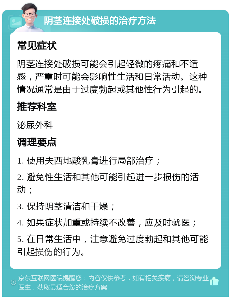 阴茎连接处破损的治疗方法 常见症状 阴茎连接处破损可能会引起轻微的疼痛和不适感，严重时可能会影响性生活和日常活动。这种情况通常是由于过度勃起或其他性行为引起的。 推荐科室 泌尿外科 调理要点 1. 使用夫西地酸乳膏进行局部治疗； 2. 避免性生活和其他可能引起进一步损伤的活动； 3. 保持阴茎清洁和干燥； 4. 如果症状加重或持续不改善，应及时就医； 5. 在日常生活中，注意避免过度勃起和其他可能引起损伤的行为。