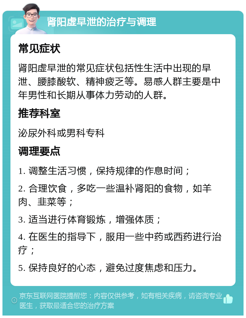 肾阳虚早泄的治疗与调理 常见症状 肾阳虚早泄的常见症状包括性生活中出现的早泄、腰膝酸软、精神疲乏等。易感人群主要是中年男性和长期从事体力劳动的人群。 推荐科室 泌尿外科或男科专科 调理要点 1. 调整生活习惯，保持规律的作息时间； 2. 合理饮食，多吃一些温补肾阳的食物，如羊肉、韭菜等； 3. 适当进行体育锻炼，增强体质； 4. 在医生的指导下，服用一些中药或西药进行治疗； 5. 保持良好的心态，避免过度焦虑和压力。