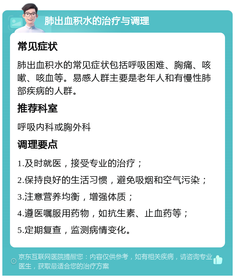 肺出血积水的治疗与调理 常见症状 肺出血积水的常见症状包括呼吸困难、胸痛、咳嗽、咳血等。易感人群主要是老年人和有慢性肺部疾病的人群。 推荐科室 呼吸内科或胸外科 调理要点 1.及时就医，接受专业的治疗； 2.保持良好的生活习惯，避免吸烟和空气污染； 3.注意营养均衡，增强体质； 4.遵医嘱服用药物，如抗生素、止血药等； 5.定期复查，监测病情变化。