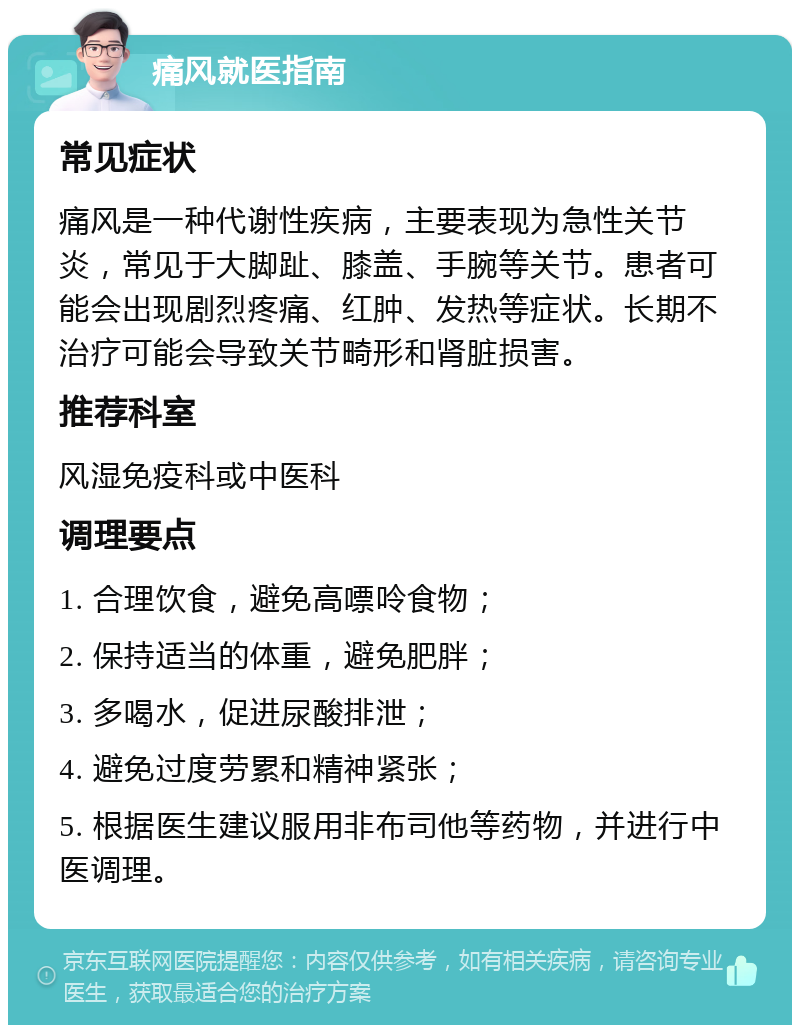 痛风就医指南 常见症状 痛风是一种代谢性疾病，主要表现为急性关节炎，常见于大脚趾、膝盖、手腕等关节。患者可能会出现剧烈疼痛、红肿、发热等症状。长期不治疗可能会导致关节畸形和肾脏损害。 推荐科室 风湿免疫科或中医科 调理要点 1. 合理饮食，避免高嘌呤食物； 2. 保持适当的体重，避免肥胖； 3. 多喝水，促进尿酸排泄； 4. 避免过度劳累和精神紧张； 5. 根据医生建议服用非布司他等药物，并进行中医调理。