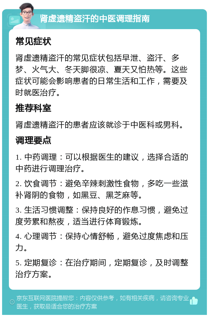 肾虚遗精盗汗的中医调理指南 常见症状 肾虚遗精盗汗的常见症状包括早泄、盗汗、多梦、火气大、冬天脚很凉、夏天又怕热等。这些症状可能会影响患者的日常生活和工作，需要及时就医治疗。 推荐科室 肾虚遗精盗汗的患者应该就诊于中医科或男科。 调理要点 1. 中药调理：可以根据医生的建议，选择合适的中药进行调理治疗。 2. 饮食调节：避免辛辣刺激性食物，多吃一些滋补肾阴的食物，如黑豆、黑芝麻等。 3. 生活习惯调整：保持良好的作息习惯，避免过度劳累和熬夜，适当进行体育锻炼。 4. 心理调节：保持心情舒畅，避免过度焦虑和压力。 5. 定期复诊：在治疗期间，定期复诊，及时调整治疗方案。