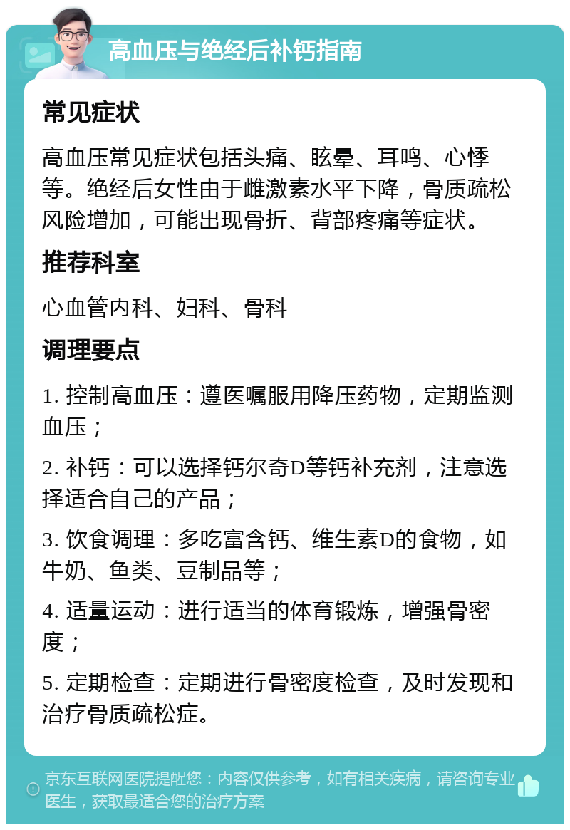 高血压与绝经后补钙指南 常见症状 高血压常见症状包括头痛、眩晕、耳鸣、心悸等。绝经后女性由于雌激素水平下降，骨质疏松风险增加，可能出现骨折、背部疼痛等症状。 推荐科室 心血管内科、妇科、骨科 调理要点 1. 控制高血压：遵医嘱服用降压药物，定期监测血压； 2. 补钙：可以选择钙尔奇D等钙补充剂，注意选择适合自己的产品； 3. 饮食调理：多吃富含钙、维生素D的食物，如牛奶、鱼类、豆制品等； 4. 适量运动：进行适当的体育锻炼，增强骨密度； 5. 定期检查：定期进行骨密度检查，及时发现和治疗骨质疏松症。