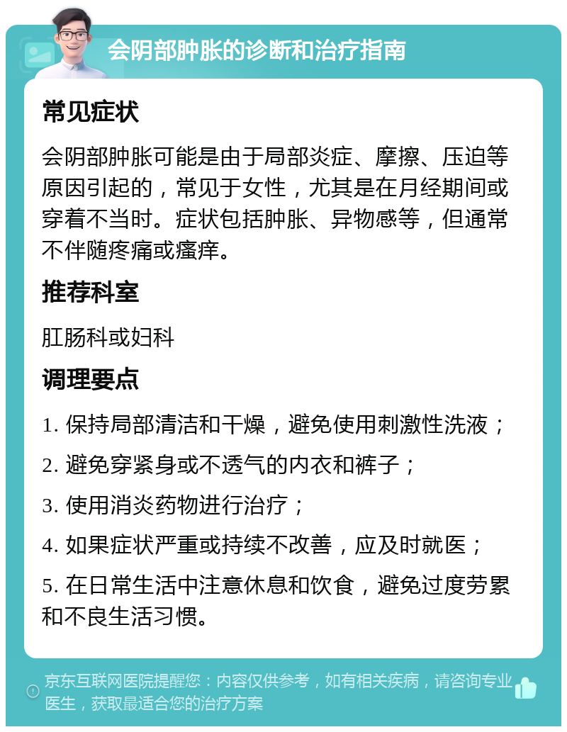 会阴部肿胀的诊断和治疗指南 常见症状 会阴部肿胀可能是由于局部炎症、摩擦、压迫等原因引起的，常见于女性，尤其是在月经期间或穿着不当时。症状包括肿胀、异物感等，但通常不伴随疼痛或瘙痒。 推荐科室 肛肠科或妇科 调理要点 1. 保持局部清洁和干燥，避免使用刺激性洗液； 2. 避免穿紧身或不透气的内衣和裤子； 3. 使用消炎药物进行治疗； 4. 如果症状严重或持续不改善，应及时就医； 5. 在日常生活中注意休息和饮食，避免过度劳累和不良生活习惯。