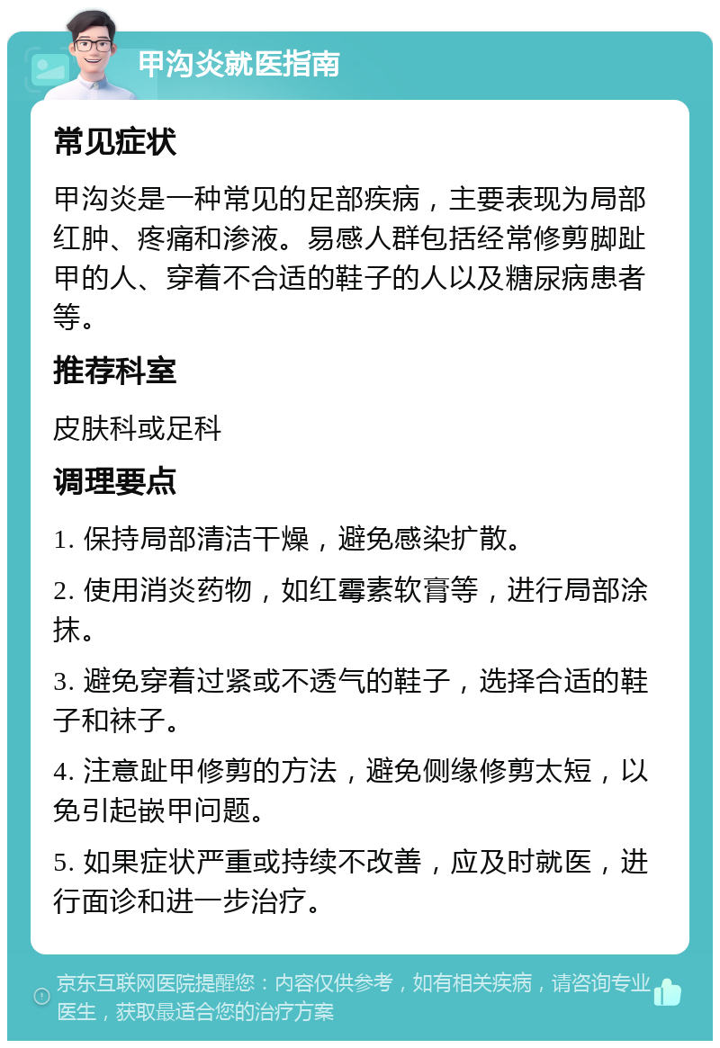 甲沟炎就医指南 常见症状 甲沟炎是一种常见的足部疾病，主要表现为局部红肿、疼痛和渗液。易感人群包括经常修剪脚趾甲的人、穿着不合适的鞋子的人以及糖尿病患者等。 推荐科室 皮肤科或足科 调理要点 1. 保持局部清洁干燥，避免感染扩散。 2. 使用消炎药物，如红霉素软膏等，进行局部涂抹。 3. 避免穿着过紧或不透气的鞋子，选择合适的鞋子和袜子。 4. 注意趾甲修剪的方法，避免侧缘修剪太短，以免引起嵌甲问题。 5. 如果症状严重或持续不改善，应及时就医，进行面诊和进一步治疗。