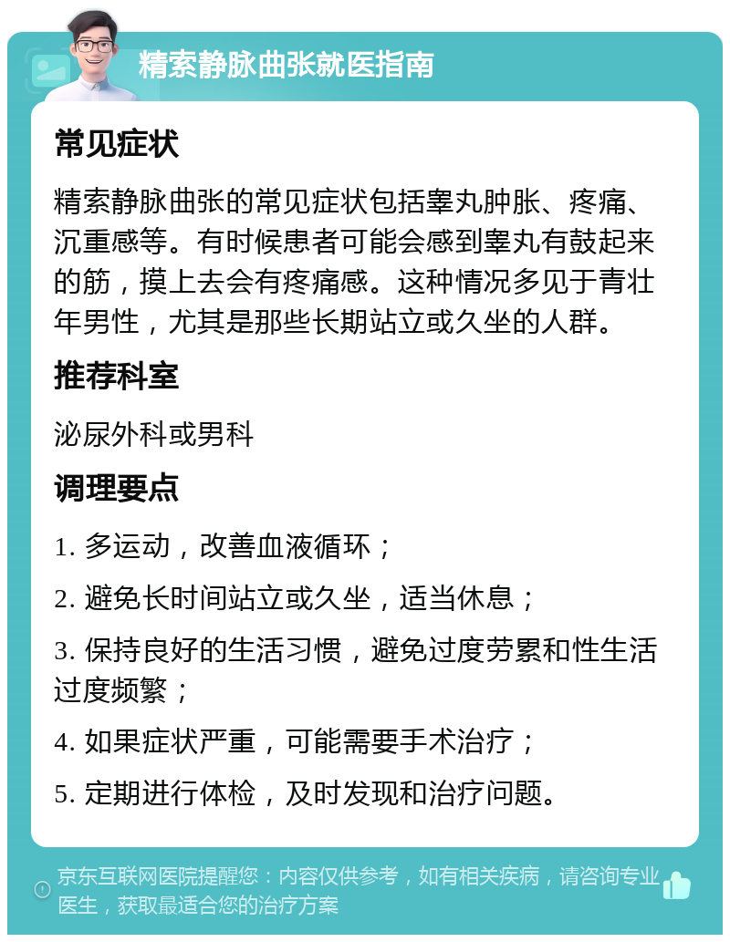 精索静脉曲张就医指南 常见症状 精索静脉曲张的常见症状包括睾丸肿胀、疼痛、沉重感等。有时候患者可能会感到睾丸有鼓起来的筋，摸上去会有疼痛感。这种情况多见于青壮年男性，尤其是那些长期站立或久坐的人群。 推荐科室 泌尿外科或男科 调理要点 1. 多运动，改善血液循环； 2. 避免长时间站立或久坐，适当休息； 3. 保持良好的生活习惯，避免过度劳累和性生活过度频繁； 4. 如果症状严重，可能需要手术治疗； 5. 定期进行体检，及时发现和治疗问题。