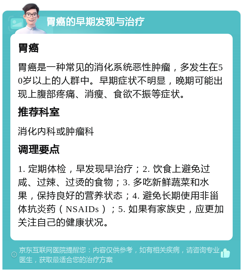 胃癌的早期发现与治疗 胃癌 胃癌是一种常见的消化系统恶性肿瘤，多发生在50岁以上的人群中。早期症状不明显，晚期可能出现上腹部疼痛、消瘦、食欲不振等症状。 推荐科室 消化内科或肿瘤科 调理要点 1. 定期体检，早发现早治疗；2. 饮食上避免过咸、过辣、过烫的食物；3. 多吃新鲜蔬菜和水果，保持良好的营养状态；4. 避免长期使用非甾体抗炎药（NSAIDs）；5. 如果有家族史，应更加关注自己的健康状况。