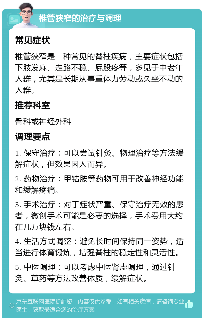 椎管狭窄的治疗与调理 常见症状 椎管狭窄是一种常见的脊柱疾病，主要症状包括下肢发麻、走路不稳、屁股疼等，多见于中老年人群，尤其是长期从事重体力劳动或久坐不动的人群。 推荐科室 骨科或神经外科 调理要点 1. 保守治疗：可以尝试针灸、物理治疗等方法缓解症状，但效果因人而异。 2. 药物治疗：甲钴胺等药物可用于改善神经功能和缓解疼痛。 3. 手术治疗：对于症状严重、保守治疗无效的患者，微创手术可能是必要的选择，手术费用大约在几万块钱左右。 4. 生活方式调整：避免长时间保持同一姿势，适当进行体育锻炼，增强脊柱的稳定性和灵活性。 5. 中医调理：可以考虑中医肾虚调理，通过针灸、草药等方法改善体质，缓解症状。