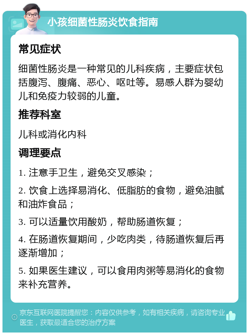 小孩细菌性肠炎饮食指南 常见症状 细菌性肠炎是一种常见的儿科疾病，主要症状包括腹泻、腹痛、恶心、呕吐等。易感人群为婴幼儿和免疫力较弱的儿童。 推荐科室 儿科或消化内科 调理要点 1. 注意手卫生，避免交叉感染； 2. 饮食上选择易消化、低脂肪的食物，避免油腻和油炸食品； 3. 可以适量饮用酸奶，帮助肠道恢复； 4. 在肠道恢复期间，少吃肉类，待肠道恢复后再逐渐增加； 5. 如果医生建议，可以食用肉粥等易消化的食物来补充营养。