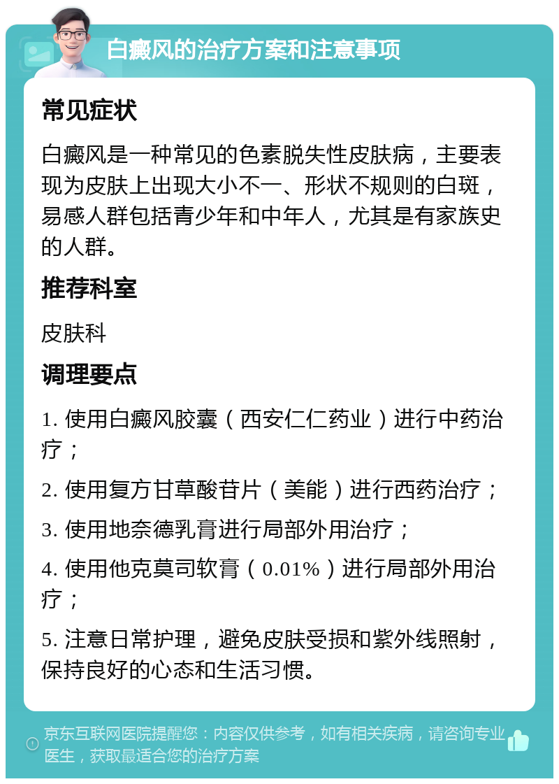 白癜风的治疗方案和注意事项 常见症状 白癜风是一种常见的色素脱失性皮肤病，主要表现为皮肤上出现大小不一、形状不规则的白斑，易感人群包括青少年和中年人，尤其是有家族史的人群。 推荐科室 皮肤科 调理要点 1. 使用白癜风胶囊（西安仁仁药业）进行中药治疗； 2. 使用复方甘草酸苷片（美能）进行西药治疗； 3. 使用地奈德乳膏进行局部外用治疗； 4. 使用他克莫司软膏（0.01%）进行局部外用治疗； 5. 注意日常护理，避免皮肤受损和紫外线照射，保持良好的心态和生活习惯。