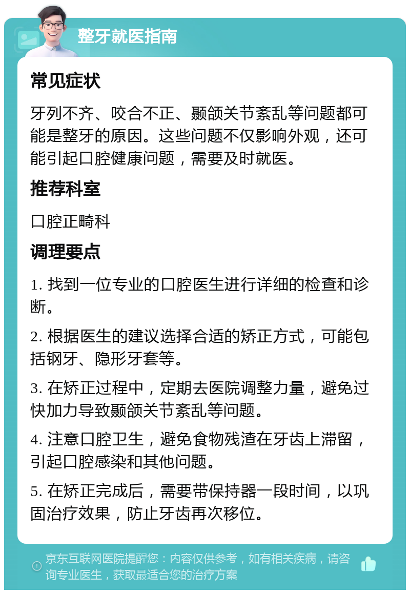 整牙就医指南 常见症状 牙列不齐、咬合不正、颞颌关节紊乱等问题都可能是整牙的原因。这些问题不仅影响外观，还可能引起口腔健康问题，需要及时就医。 推荐科室 口腔正畸科 调理要点 1. 找到一位专业的口腔医生进行详细的检查和诊断。 2. 根据医生的建议选择合适的矫正方式，可能包括钢牙、隐形牙套等。 3. 在矫正过程中，定期去医院调整力量，避免过快加力导致颞颌关节紊乱等问题。 4. 注意口腔卫生，避免食物残渣在牙齿上滞留，引起口腔感染和其他问题。 5. 在矫正完成后，需要带保持器一段时间，以巩固治疗效果，防止牙齿再次移位。