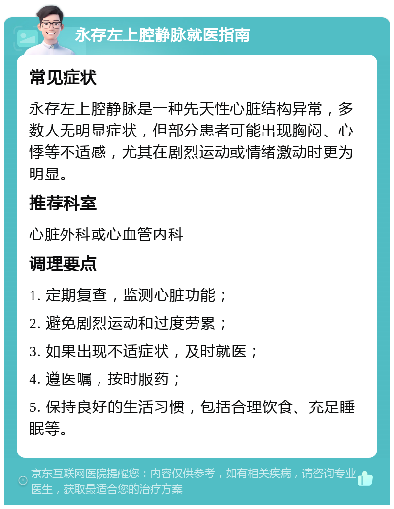 永存左上腔静脉就医指南 常见症状 永存左上腔静脉是一种先天性心脏结构异常，多数人无明显症状，但部分患者可能出现胸闷、心悸等不适感，尤其在剧烈运动或情绪激动时更为明显。 推荐科室 心脏外科或心血管内科 调理要点 1. 定期复查，监测心脏功能； 2. 避免剧烈运动和过度劳累； 3. 如果出现不适症状，及时就医； 4. 遵医嘱，按时服药； 5. 保持良好的生活习惯，包括合理饮食、充足睡眠等。