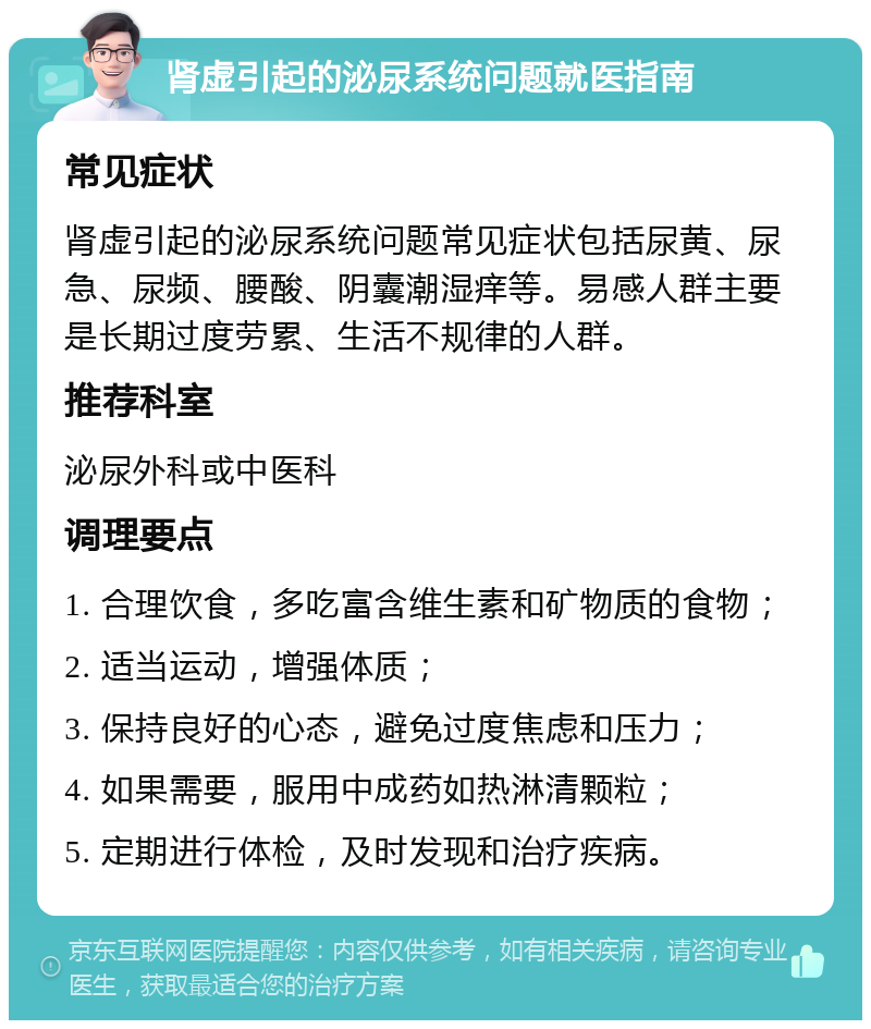 肾虚引起的泌尿系统问题就医指南 常见症状 肾虚引起的泌尿系统问题常见症状包括尿黄、尿急、尿频、腰酸、阴囊潮湿痒等。易感人群主要是长期过度劳累、生活不规律的人群。 推荐科室 泌尿外科或中医科 调理要点 1. 合理饮食，多吃富含维生素和矿物质的食物； 2. 适当运动，增强体质； 3. 保持良好的心态，避免过度焦虑和压力； 4. 如果需要，服用中成药如热淋清颗粒； 5. 定期进行体检，及时发现和治疗疾病。