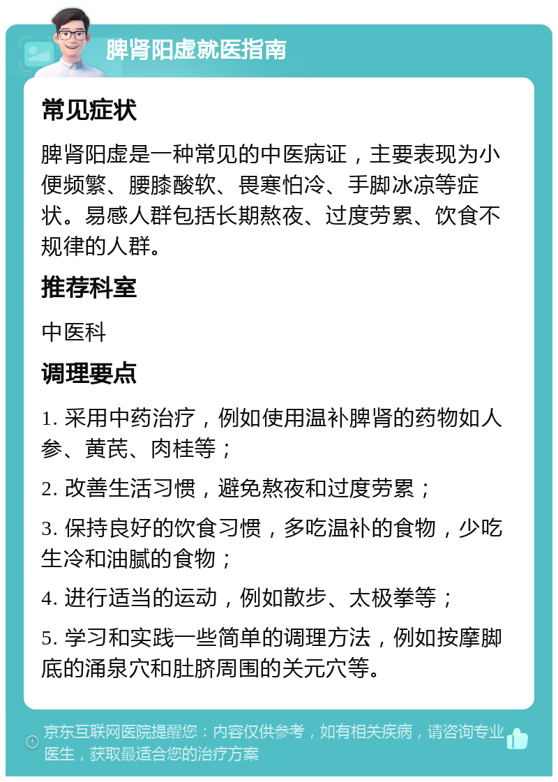 脾肾阳虚就医指南 常见症状 脾肾阳虚是一种常见的中医病证，主要表现为小便频繁、腰膝酸软、畏寒怕冷、手脚冰凉等症状。易感人群包括长期熬夜、过度劳累、饮食不规律的人群。 推荐科室 中医科 调理要点 1. 采用中药治疗，例如使用温补脾肾的药物如人参、黄芪、肉桂等； 2. 改善生活习惯，避免熬夜和过度劳累； 3. 保持良好的饮食习惯，多吃温补的食物，少吃生冷和油腻的食物； 4. 进行适当的运动，例如散步、太极拳等； 5. 学习和实践一些简单的调理方法，例如按摩脚底的涌泉穴和肚脐周围的关元穴等。