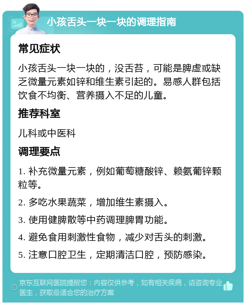 小孩舌头一块一块的调理指南 常见症状 小孩舌头一块一块的，没舌苔，可能是脾虚或缺乏微量元素如锌和维生素引起的。易感人群包括饮食不均衡、营养摄入不足的儿童。 推荐科室 儿科或中医科 调理要点 1. 补充微量元素，例如葡萄糖酸锌、赖氨葡锌颗粒等。 2. 多吃水果蔬菜，增加维生素摄入。 3. 使用健脾散等中药调理脾胃功能。 4. 避免食用刺激性食物，减少对舌头的刺激。 5. 注意口腔卫生，定期清洁口腔，预防感染。