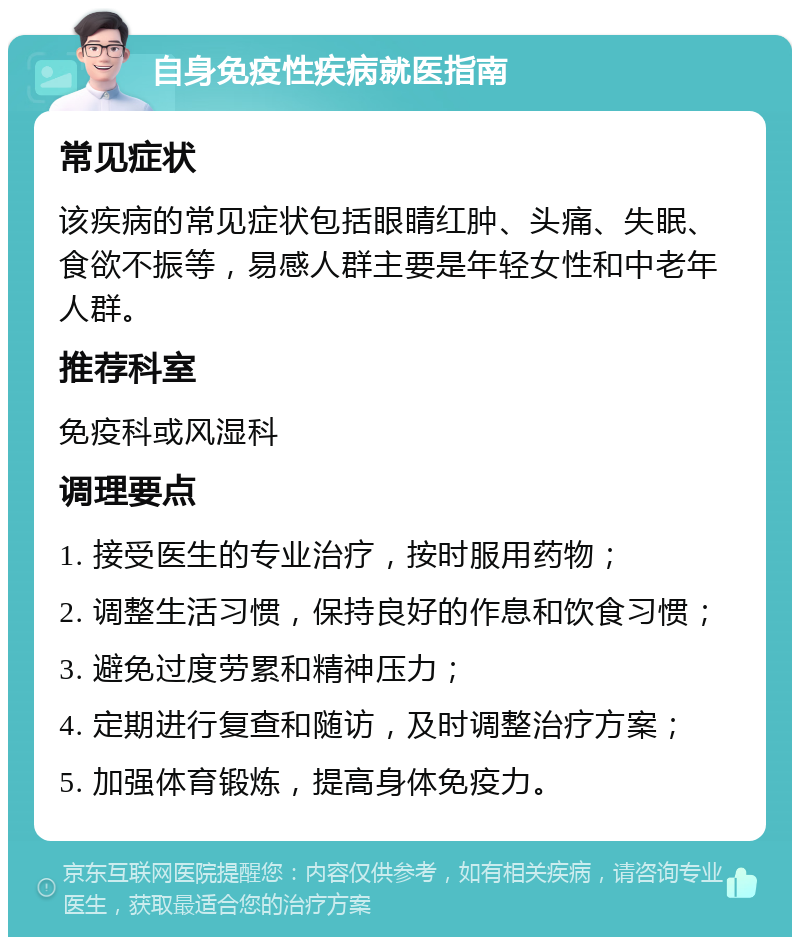 自身免疫性疾病就医指南 常见症状 该疾病的常见症状包括眼睛红肿、头痛、失眠、食欲不振等，易感人群主要是年轻女性和中老年人群。 推荐科室 免疫科或风湿科 调理要点 1. 接受医生的专业治疗，按时服用药物； 2. 调整生活习惯，保持良好的作息和饮食习惯； 3. 避免过度劳累和精神压力； 4. 定期进行复查和随访，及时调整治疗方案； 5. 加强体育锻炼，提高身体免疫力。