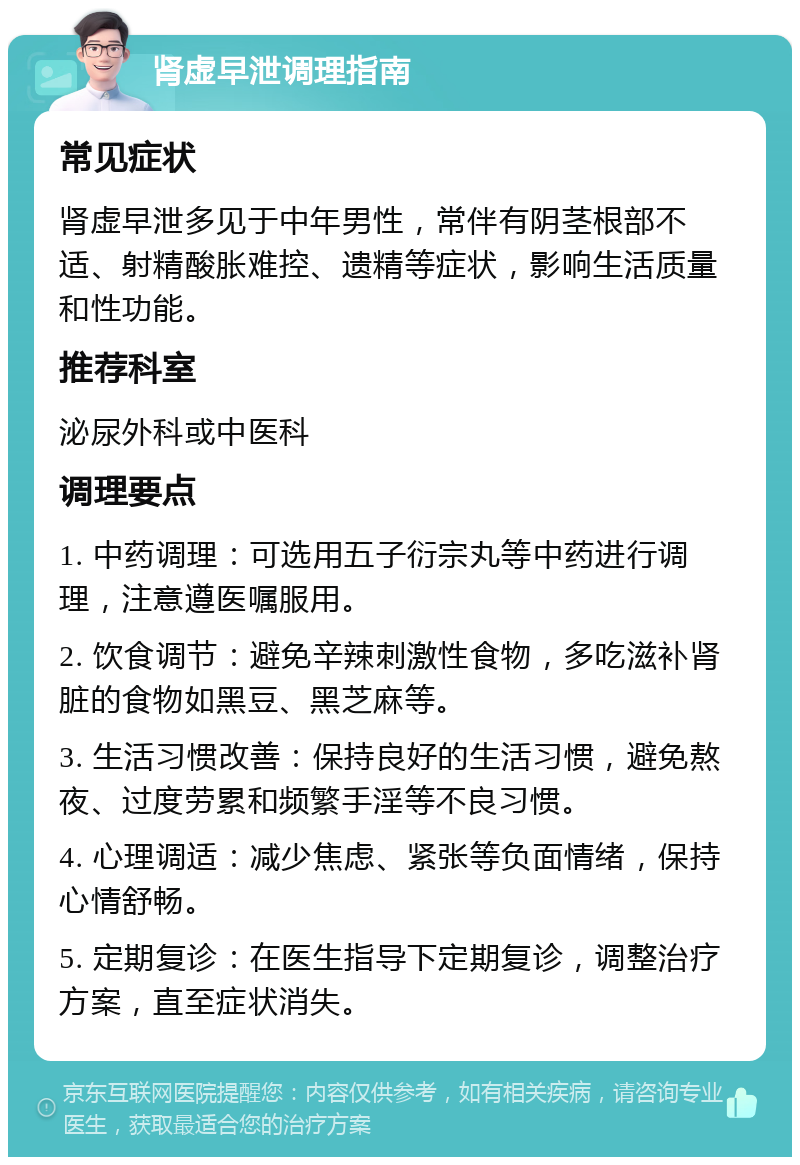 肾虚早泄调理指南 常见症状 肾虚早泄多见于中年男性，常伴有阴茎根部不适、射精酸胀难控、遗精等症状，影响生活质量和性功能。 推荐科室 泌尿外科或中医科 调理要点 1. 中药调理：可选用五子衍宗丸等中药进行调理，注意遵医嘱服用。 2. 饮食调节：避免辛辣刺激性食物，多吃滋补肾脏的食物如黑豆、黑芝麻等。 3. 生活习惯改善：保持良好的生活习惯，避免熬夜、过度劳累和频繁手淫等不良习惯。 4. 心理调适：减少焦虑、紧张等负面情绪，保持心情舒畅。 5. 定期复诊：在医生指导下定期复诊，调整治疗方案，直至症状消失。