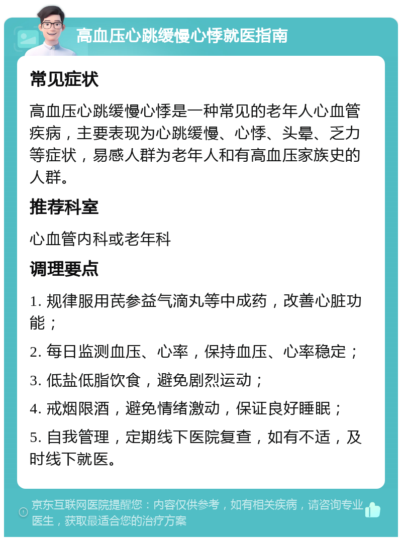 高血压心跳缓慢心悸就医指南 常见症状 高血压心跳缓慢心悸是一种常见的老年人心血管疾病，主要表现为心跳缓慢、心悸、头晕、乏力等症状，易感人群为老年人和有高血压家族史的人群。 推荐科室 心血管内科或老年科 调理要点 1. 规律服用芪参益气滴丸等中成药，改善心脏功能； 2. 每日监测血压、心率，保持血压、心率稳定； 3. 低盐低脂饮食，避免剧烈运动； 4. 戒烟限酒，避免情绪激动，保证良好睡眠； 5. 自我管理，定期线下医院复查，如有不适，及时线下就医。