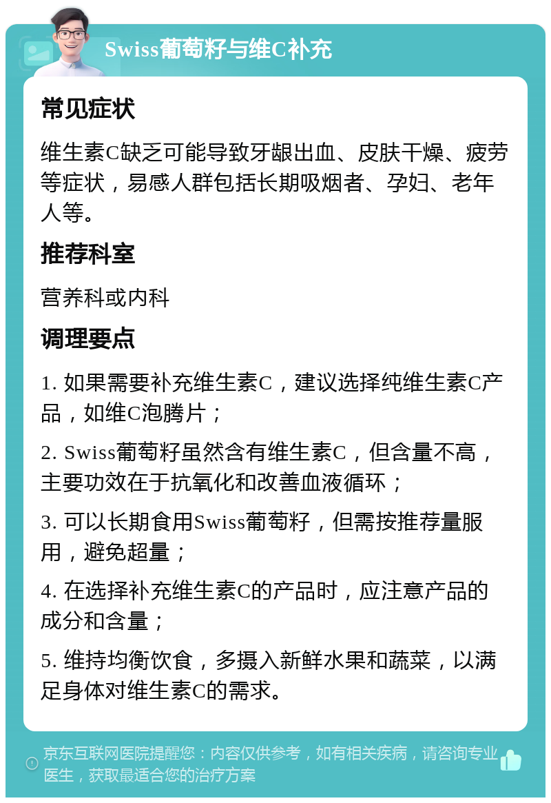 Swiss葡萄籽与维C补充 常见症状 维生素C缺乏可能导致牙龈出血、皮肤干燥、疲劳等症状，易感人群包括长期吸烟者、孕妇、老年人等。 推荐科室 营养科或内科 调理要点 1. 如果需要补充维生素C，建议选择纯维生素C产品，如维C泡腾片； 2. Swiss葡萄籽虽然含有维生素C，但含量不高，主要功效在于抗氧化和改善血液循环； 3. 可以长期食用Swiss葡萄籽，但需按推荐量服用，避免超量； 4. 在选择补充维生素C的产品时，应注意产品的成分和含量； 5. 维持均衡饮食，多摄入新鲜水果和蔬菜，以满足身体对维生素C的需求。