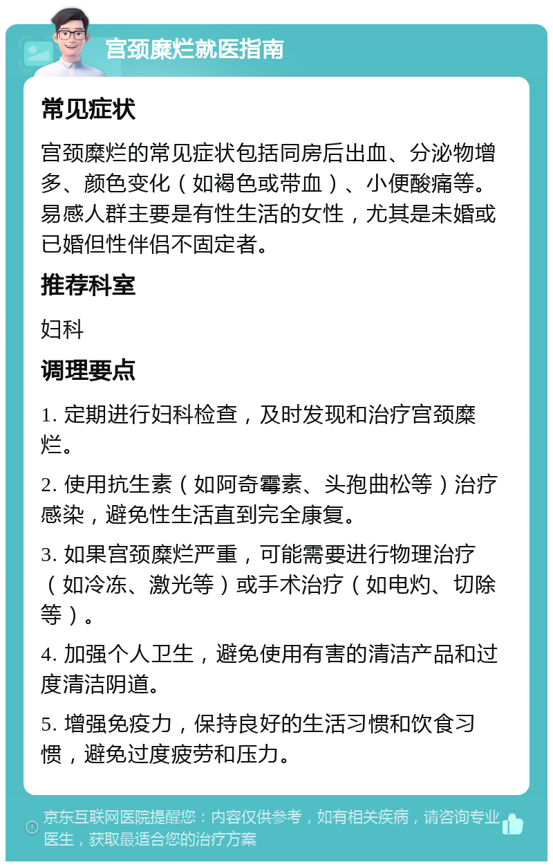 宫颈糜烂就医指南 常见症状 宫颈糜烂的常见症状包括同房后出血、分泌物增多、颜色变化（如褐色或带血）、小便酸痛等。易感人群主要是有性生活的女性，尤其是未婚或已婚但性伴侣不固定者。 推荐科室 妇科 调理要点 1. 定期进行妇科检查，及时发现和治疗宫颈糜烂。 2. 使用抗生素（如阿奇霉素、头孢曲松等）治疗感染，避免性生活直到完全康复。 3. 如果宫颈糜烂严重，可能需要进行物理治疗（如冷冻、激光等）或手术治疗（如电灼、切除等）。 4. 加强个人卫生，避免使用有害的清洁产品和过度清洁阴道。 5. 增强免疫力，保持良好的生活习惯和饮食习惯，避免过度疲劳和压力。