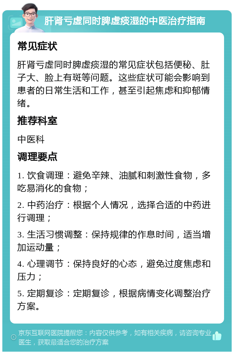 肝肾亏虚同时脾虚痰湿的中医治疗指南 常见症状 肝肾亏虚同时脾虚痰湿的常见症状包括便秘、肚子大、脸上有斑等问题。这些症状可能会影响到患者的日常生活和工作，甚至引起焦虑和抑郁情绪。 推荐科室 中医科 调理要点 1. 饮食调理：避免辛辣、油腻和刺激性食物，多吃易消化的食物； 2. 中药治疗：根据个人情况，选择合适的中药进行调理； 3. 生活习惯调整：保持规律的作息时间，适当增加运动量； 4. 心理调节：保持良好的心态，避免过度焦虑和压力； 5. 定期复诊：定期复诊，根据病情变化调整治疗方案。