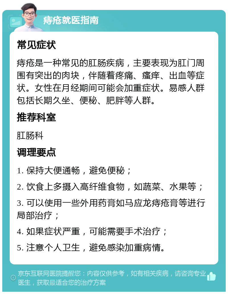 痔疮就医指南 常见症状 痔疮是一种常见的肛肠疾病，主要表现为肛门周围有突出的肉块，伴随着疼痛、瘙痒、出血等症状。女性在月经期间可能会加重症状。易感人群包括长期久坐、便秘、肥胖等人群。 推荐科室 肛肠科 调理要点 1. 保持大便通畅，避免便秘； 2. 饮食上多摄入高纤维食物，如蔬菜、水果等； 3. 可以使用一些外用药膏如马应龙痔疮膏等进行局部治疗； 4. 如果症状严重，可能需要手术治疗； 5. 注意个人卫生，避免感染加重病情。