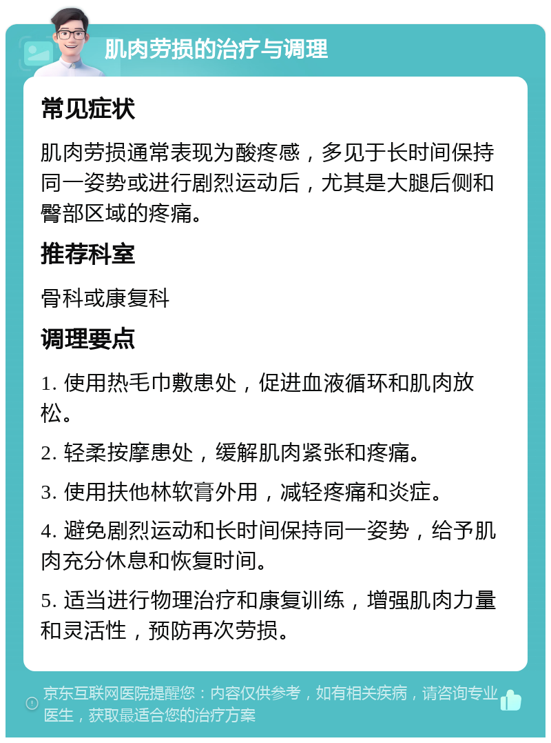 肌肉劳损的治疗与调理 常见症状 肌肉劳损通常表现为酸疼感，多见于长时间保持同一姿势或进行剧烈运动后，尤其是大腿后侧和臀部区域的疼痛。 推荐科室 骨科或康复科 调理要点 1. 使用热毛巾敷患处，促进血液循环和肌肉放松。 2. 轻柔按摩患处，缓解肌肉紧张和疼痛。 3. 使用扶他林软膏外用，减轻疼痛和炎症。 4. 避免剧烈运动和长时间保持同一姿势，给予肌肉充分休息和恢复时间。 5. 适当进行物理治疗和康复训练，增强肌肉力量和灵活性，预防再次劳损。