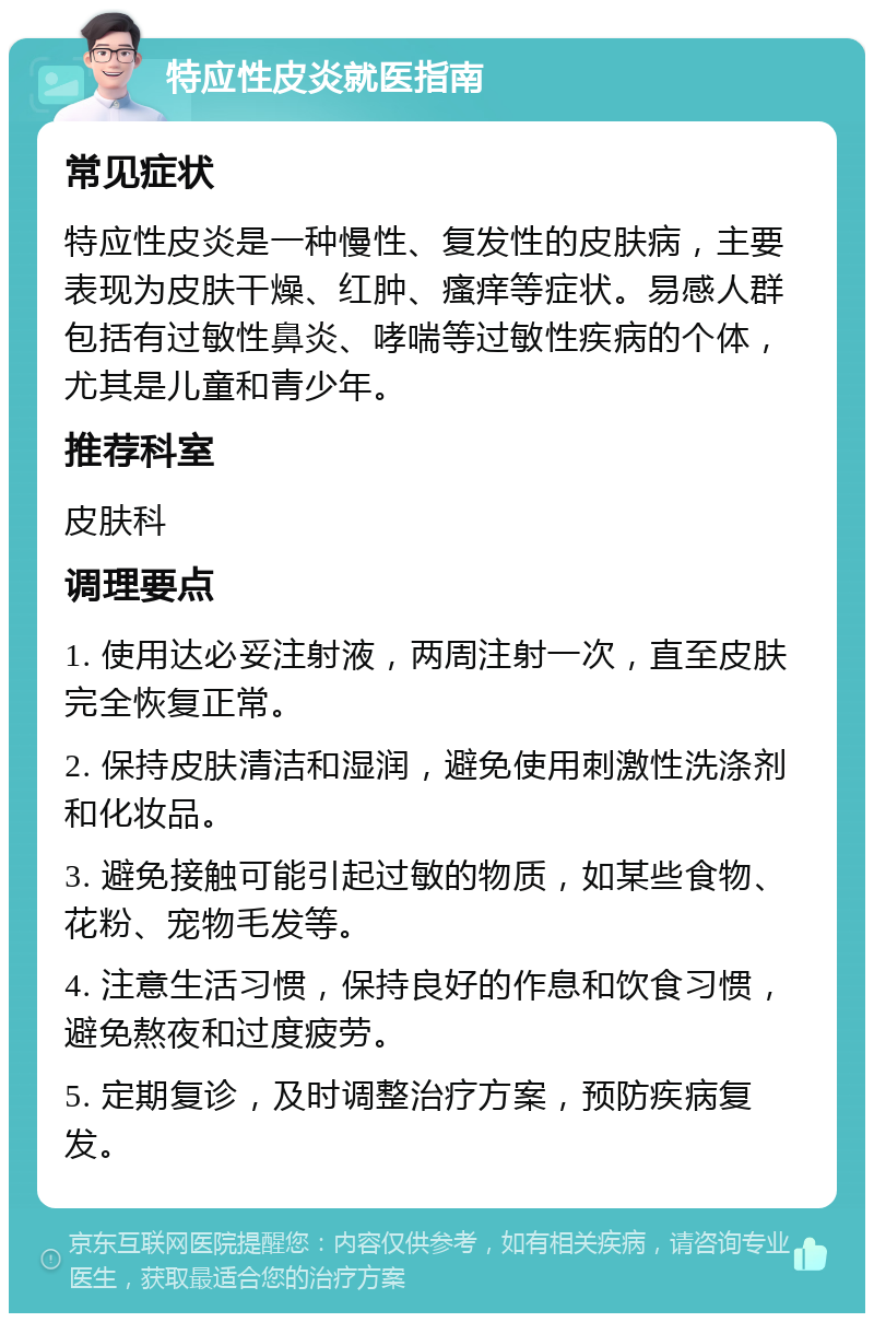 特应性皮炎就医指南 常见症状 特应性皮炎是一种慢性、复发性的皮肤病，主要表现为皮肤干燥、红肿、瘙痒等症状。易感人群包括有过敏性鼻炎、哮喘等过敏性疾病的个体，尤其是儿童和青少年。 推荐科室 皮肤科 调理要点 1. 使用达必妥注射液，两周注射一次，直至皮肤完全恢复正常。 2. 保持皮肤清洁和湿润，避免使用刺激性洗涤剂和化妆品。 3. 避免接触可能引起过敏的物质，如某些食物、花粉、宠物毛发等。 4. 注意生活习惯，保持良好的作息和饮食习惯，避免熬夜和过度疲劳。 5. 定期复诊，及时调整治疗方案，预防疾病复发。