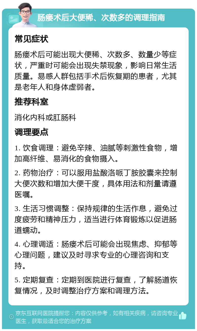 肠瘘术后大便稀、次数多的调理指南 常见症状 肠瘘术后可能出现大便稀、次数多、数量少等症状，严重时可能会出现失禁现象，影响日常生活质量。易感人群包括手术后恢复期的患者，尤其是老年人和身体虚弱者。 推荐科室 消化内科或肛肠科 调理要点 1. 饮食调理：避免辛辣、油腻等刺激性食物，增加高纤维、易消化的食物摄入。 2. 药物治疗：可以服用盐酸洛哌丁胺胶囊来控制大便次数和增加大便干度，具体用法和剂量请遵医嘱。 3. 生活习惯调整：保持规律的生活作息，避免过度疲劳和精神压力，适当进行体育锻炼以促进肠道蠕动。 4. 心理调适：肠瘘术后可能会出现焦虑、抑郁等心理问题，建议及时寻求专业的心理咨询和支持。 5. 定期复查：定期到医院进行复查，了解肠道恢复情况，及时调整治疗方案和调理方法。