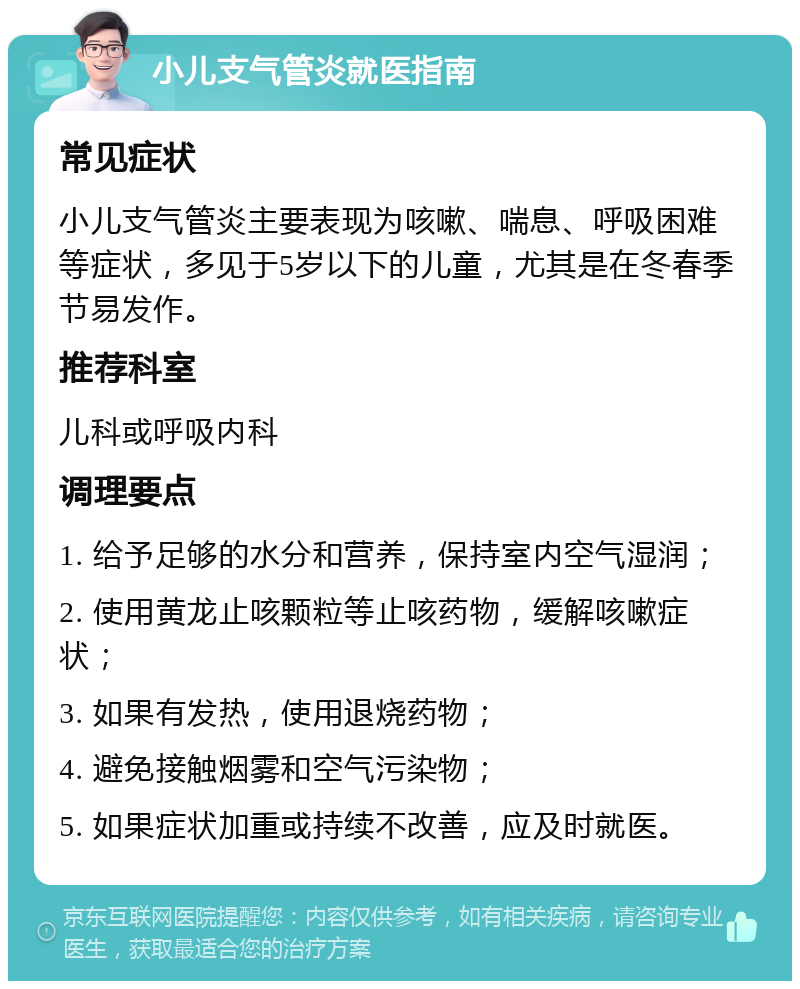 小儿支气管炎就医指南 常见症状 小儿支气管炎主要表现为咳嗽、喘息、呼吸困难等症状，多见于5岁以下的儿童，尤其是在冬春季节易发作。 推荐科室 儿科或呼吸内科 调理要点 1. 给予足够的水分和营养，保持室内空气湿润； 2. 使用黄龙止咳颗粒等止咳药物，缓解咳嗽症状； 3. 如果有发热，使用退烧药物； 4. 避免接触烟雾和空气污染物； 5. 如果症状加重或持续不改善，应及时就医。