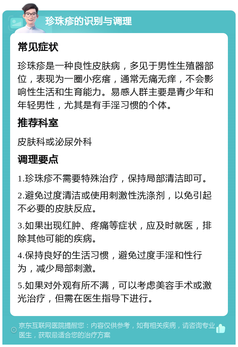 珍珠疹的识别与调理 常见症状 珍珠疹是一种良性皮肤病，多见于男性生殖器部位，表现为一圈小疙瘩，通常无痛无痒，不会影响性生活和生育能力。易感人群主要是青少年和年轻男性，尤其是有手淫习惯的个体。 推荐科室 皮肤科或泌尿外科 调理要点 1.珍珠疹不需要特殊治疗，保持局部清洁即可。 2.避免过度清洁或使用刺激性洗涤剂，以免引起不必要的皮肤反应。 3.如果出现红肿、疼痛等症状，应及时就医，排除其他可能的疾病。 4.保持良好的生活习惯，避免过度手淫和性行为，减少局部刺激。 5.如果对外观有所不满，可以考虑美容手术或激光治疗，但需在医生指导下进行。