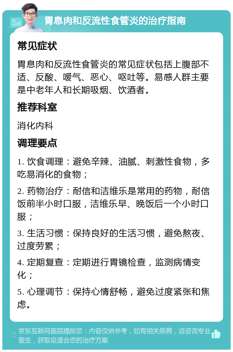 胃息肉和反流性食管炎的治疗指南 常见症状 胃息肉和反流性食管炎的常见症状包括上腹部不适、反酸、嗳气、恶心、呕吐等。易感人群主要是中老年人和长期吸烟、饮酒者。 推荐科室 消化内科 调理要点 1. 饮食调理：避免辛辣、油腻、刺激性食物，多吃易消化的食物； 2. 药物治疗：耐信和洁维乐是常用的药物，耐信饭前半小时口服，洁维乐早、晚饭后一个小时口服； 3. 生活习惯：保持良好的生活习惯，避免熬夜、过度劳累； 4. 定期复查：定期进行胃镜检查，监测病情变化； 5. 心理调节：保持心情舒畅，避免过度紧张和焦虑。