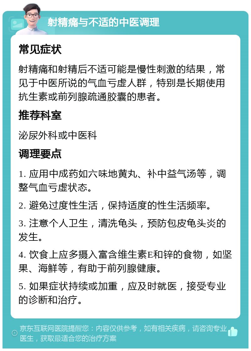 射精痛与不适的中医调理 常见症状 射精痛和射精后不适可能是慢性刺激的结果，常见于中医所说的气血亏虚人群，特别是长期使用抗生素或前列腺疏通胶囊的患者。 推荐科室 泌尿外科或中医科 调理要点 1. 应用中成药如六味地黄丸、补中益气汤等，调整气血亏虚状态。 2. 避免过度性生活，保持适度的性生活频率。 3. 注意个人卫生，清洗龟头，预防包皮龟头炎的发生。 4. 饮食上应多摄入富含维生素E和锌的食物，如坚果、海鲜等，有助于前列腺健康。 5. 如果症状持续或加重，应及时就医，接受专业的诊断和治疗。