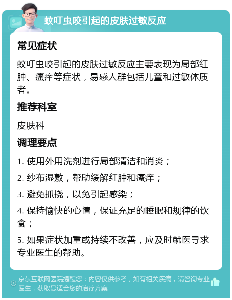 蚊叮虫咬引起的皮肤过敏反应 常见症状 蚊叮虫咬引起的皮肤过敏反应主要表现为局部红肿、瘙痒等症状，易感人群包括儿童和过敏体质者。 推荐科室 皮肤科 调理要点 1. 使用外用洗剂进行局部清洁和消炎； 2. 纱布湿敷，帮助缓解红肿和瘙痒； 3. 避免抓挠，以免引起感染； 4. 保持愉快的心情，保证充足的睡眠和规律的饮食； 5. 如果症状加重或持续不改善，应及时就医寻求专业医生的帮助。