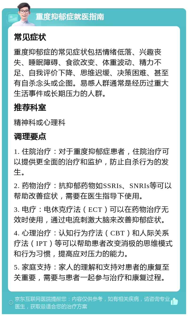 重度抑郁症就医指南 常见症状 重度抑郁症的常见症状包括情绪低落、兴趣丧失、睡眠障碍、食欲改变、体重波动、精力不足、自我评价下降、思维迟缓、决策困难、甚至有自杀念头或企图。易感人群通常是经历过重大生活事件或长期压力的人群。 推荐科室 精神科或心理科 调理要点 1. 住院治疗：对于重度抑郁症患者，住院治疗可以提供更全面的治疗和监护，防止自杀行为的发生。 2. 药物治疗：抗抑郁药物如SSRIs、SNRIs等可以帮助改善症状，需要在医生指导下使用。 3. 电疗：电休克疗法（ECT）可以在药物治疗无效时使用，通过电流刺激大脑来改善抑郁症状。 4. 心理治疗：认知行为疗法（CBT）和人际关系疗法（IPT）等可以帮助患者改变消极的思维模式和行为习惯，提高应对压力的能力。 5. 家庭支持：家人的理解和支持对患者的康复至关重要，需要与患者一起参与治疗和康复过程。