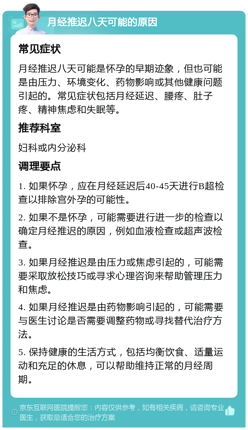 月经推迟八天可能的原因 常见症状 月经推迟八天可能是怀孕的早期迹象，但也可能是由压力、环境变化、药物影响或其他健康问题引起的。常见症状包括月经延迟、腰疼、肚子疼、精神焦虑和失眠等。 推荐科室 妇科或内分泌科 调理要点 1. 如果怀孕，应在月经延迟后40-45天进行B超检查以排除宫外孕的可能性。 2. 如果不是怀孕，可能需要进行进一步的检查以确定月经推迟的原因，例如血液检查或超声波检查。 3. 如果月经推迟是由压力或焦虑引起的，可能需要采取放松技巧或寻求心理咨询来帮助管理压力和焦虑。 4. 如果月经推迟是由药物影响引起的，可能需要与医生讨论是否需要调整药物或寻找替代治疗方法。 5. 保持健康的生活方式，包括均衡饮食、适量运动和充足的休息，可以帮助维持正常的月经周期。