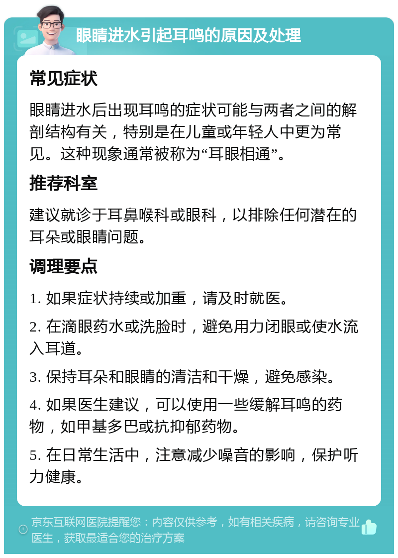 眼睛进水引起耳鸣的原因及处理 常见症状 眼睛进水后出现耳鸣的症状可能与两者之间的解剖结构有关，特别是在儿童或年轻人中更为常见。这种现象通常被称为“耳眼相通”。 推荐科室 建议就诊于耳鼻喉科或眼科，以排除任何潜在的耳朵或眼睛问题。 调理要点 1. 如果症状持续或加重，请及时就医。 2. 在滴眼药水或洗脸时，避免用力闭眼或使水流入耳道。 3. 保持耳朵和眼睛的清洁和干燥，避免感染。 4. 如果医生建议，可以使用一些缓解耳鸣的药物，如甲基多巴或抗抑郁药物。 5. 在日常生活中，注意减少噪音的影响，保护听力健康。