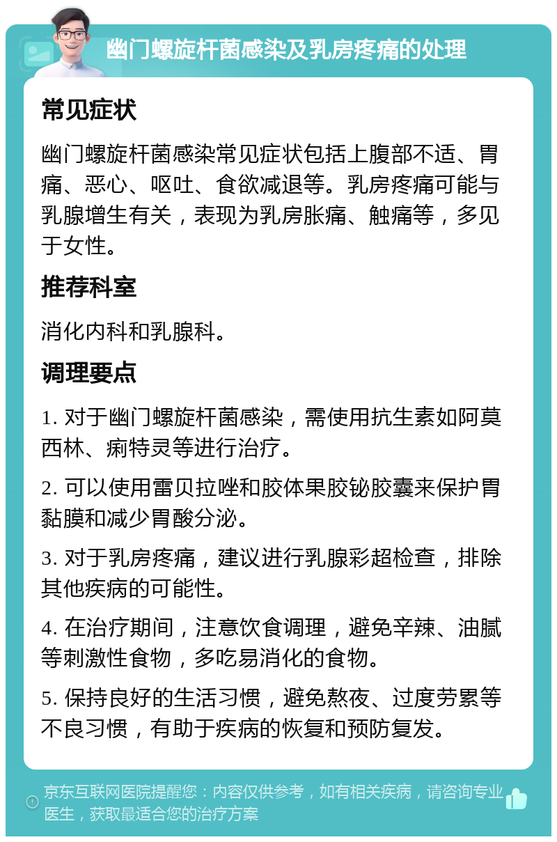 幽门螺旋杆菌感染及乳房疼痛的处理 常见症状 幽门螺旋杆菌感染常见症状包括上腹部不适、胃痛、恶心、呕吐、食欲减退等。乳房疼痛可能与乳腺增生有关，表现为乳房胀痛、触痛等，多见于女性。 推荐科室 消化内科和乳腺科。 调理要点 1. 对于幽门螺旋杆菌感染，需使用抗生素如阿莫西林、痢特灵等进行治疗。 2. 可以使用雷贝拉唑和胶体果胶铋胶囊来保护胃黏膜和减少胃酸分泌。 3. 对于乳房疼痛，建议进行乳腺彩超检查，排除其他疾病的可能性。 4. 在治疗期间，注意饮食调理，避免辛辣、油腻等刺激性食物，多吃易消化的食物。 5. 保持良好的生活习惯，避免熬夜、过度劳累等不良习惯，有助于疾病的恢复和预防复发。