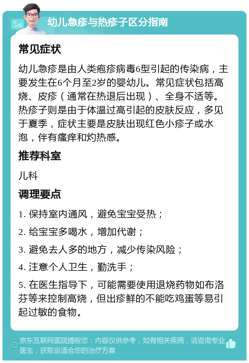 幼儿急疹与热疹子区分指南 常见症状 幼儿急疹是由人类疱疹病毒6型引起的传染病，主要发生在6个月至2岁的婴幼儿。常见症状包括高烧、皮疹（通常在热退后出现）、全身不适等。热疹子则是由于体温过高引起的皮肤反应，多见于夏季，症状主要是皮肤出现红色小疹子或水泡，伴有瘙痒和灼热感。 推荐科室 儿科 调理要点 1. 保持室内通风，避免宝宝受热； 2. 给宝宝多喝水，增加代谢； 3. 避免去人多的地方，减少传染风险； 4. 注意个人卫生，勤洗手； 5. 在医生指导下，可能需要使用退烧药物如布洛芬等来控制高烧，但出疹鲜的不能吃鸡蛋等易引起过敏的食物。