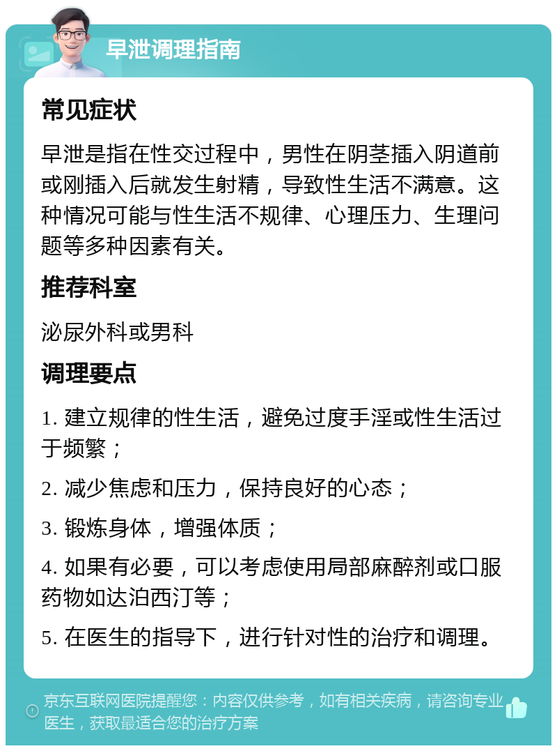 早泄调理指南 常见症状 早泄是指在性交过程中，男性在阴茎插入阴道前或刚插入后就发生射精，导致性生活不满意。这种情况可能与性生活不规律、心理压力、生理问题等多种因素有关。 推荐科室 泌尿外科或男科 调理要点 1. 建立规律的性生活，避免过度手淫或性生活过于频繁； 2. 减少焦虑和压力，保持良好的心态； 3. 锻炼身体，增强体质； 4. 如果有必要，可以考虑使用局部麻醉剂或口服药物如达泊西汀等； 5. 在医生的指导下，进行针对性的治疗和调理。