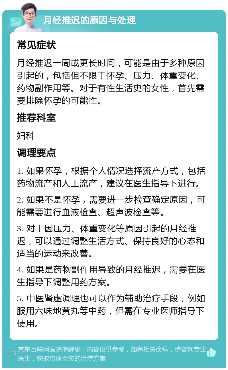 月经推迟的原因与处理 常见症状 月经推迟一周或更长时间，可能是由于多种原因引起的，包括但不限于怀孕、压力、体重变化、药物副作用等。对于有性生活史的女性，首先需要排除怀孕的可能性。 推荐科室 妇科 调理要点 1. 如果怀孕，根据个人情况选择流产方式，包括药物流产和人工流产，建议在医生指导下进行。 2. 如果不是怀孕，需要进一步检查确定原因，可能需要进行血液检查、超声波检查等。 3. 对于因压力、体重变化等原因引起的月经推迟，可以通过调整生活方式、保持良好的心态和适当的运动来改善。 4. 如果是药物副作用导致的月经推迟，需要在医生指导下调整用药方案。 5. 中医肾虚调理也可以作为辅助治疗手段，例如服用六味地黄丸等中药，但需在专业医师指导下使用。