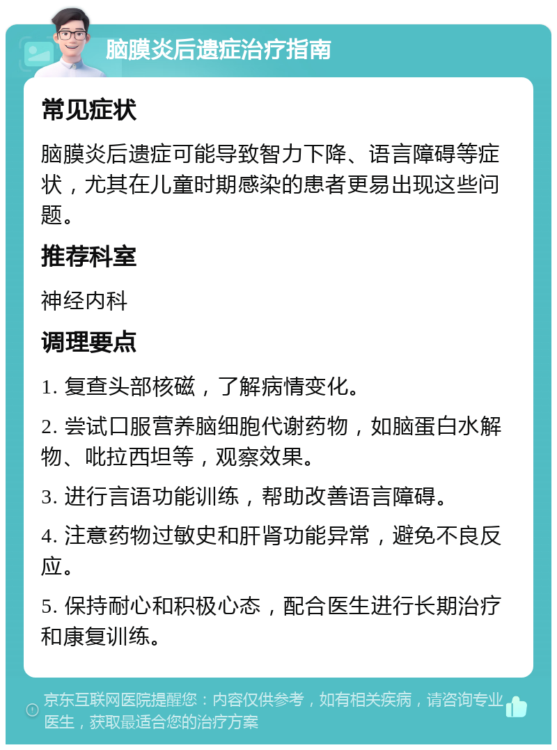 脑膜炎后遗症治疗指南 常见症状 脑膜炎后遗症可能导致智力下降、语言障碍等症状，尤其在儿童时期感染的患者更易出现这些问题。 推荐科室 神经内科 调理要点 1. 复查头部核磁，了解病情变化。 2. 尝试口服营养脑细胞代谢药物，如脑蛋白水解物、吡拉西坦等，观察效果。 3. 进行言语功能训练，帮助改善语言障碍。 4. 注意药物过敏史和肝肾功能异常，避免不良反应。 5. 保持耐心和积极心态，配合医生进行长期治疗和康复训练。