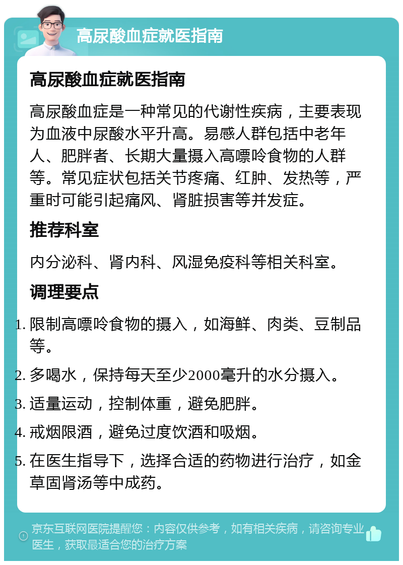 高尿酸血症就医指南 高尿酸血症就医指南 高尿酸血症是一种常见的代谢性疾病，主要表现为血液中尿酸水平升高。易感人群包括中老年人、肥胖者、长期大量摄入高嘌呤食物的人群等。常见症状包括关节疼痛、红肿、发热等，严重时可能引起痛风、肾脏损害等并发症。 推荐科室 内分泌科、肾内科、风湿免疫科等相关科室。 调理要点 限制高嘌呤食物的摄入，如海鲜、肉类、豆制品等。 多喝水，保持每天至少2000毫升的水分摄入。 适量运动，控制体重，避免肥胖。 戒烟限酒，避免过度饮酒和吸烟。 在医生指导下，选择合适的药物进行治疗，如金草固肾汤等中成药。