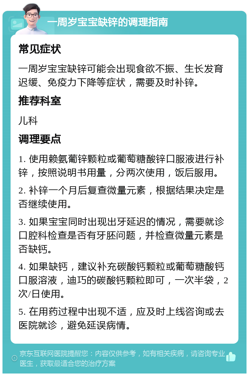 一周岁宝宝缺锌的调理指南 常见症状 一周岁宝宝缺锌可能会出现食欲不振、生长发育迟缓、免疫力下降等症状，需要及时补锌。 推荐科室 儿科 调理要点 1. 使用赖氨葡锌颗粒或葡萄糖酸锌口服液进行补锌，按照说明书用量，分两次使用，饭后服用。 2. 补锌一个月后复查微量元素，根据结果决定是否继续使用。 3. 如果宝宝同时出现出牙延迟的情况，需要就诊口腔科检查是否有牙胚问题，并检查微量元素是否缺钙。 4. 如果缺钙，建议补充碳酸钙颗粒或葡萄糖酸钙口服溶液，迪巧的碳酸钙颗粒即可，一次半袋，2次/日使用。 5. 在用药过程中出现不适，应及时上线咨询或去医院就诊，避免延误病情。