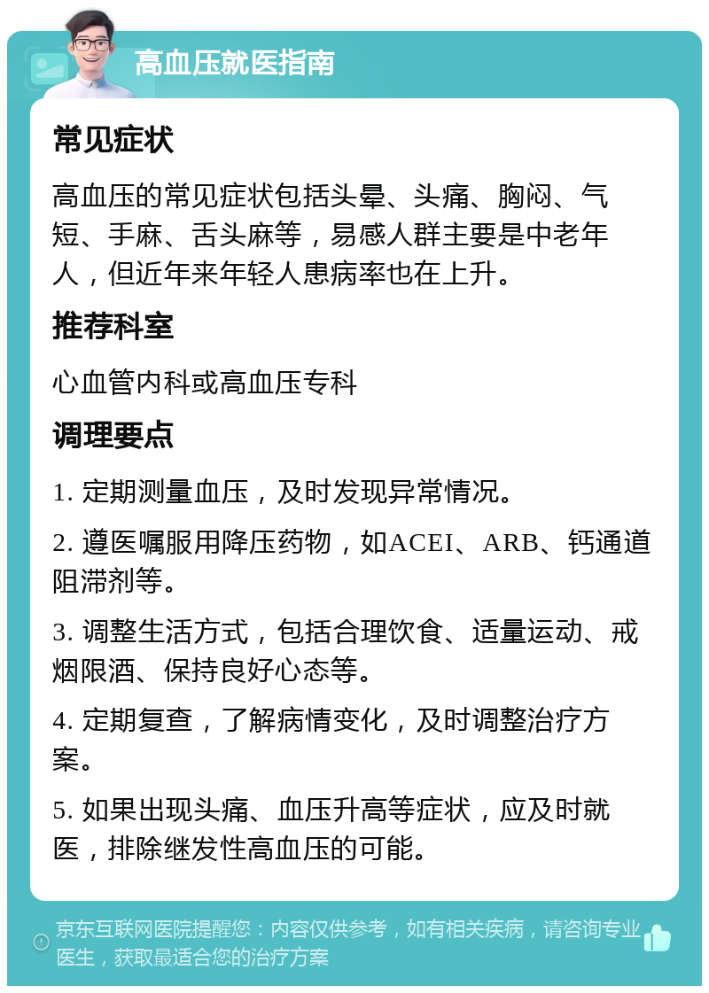 高血压就医指南 常见症状 高血压的常见症状包括头晕、头痛、胸闷、气短、手麻、舌头麻等，易感人群主要是中老年人，但近年来年轻人患病率也在上升。 推荐科室 心血管内科或高血压专科 调理要点 1. 定期测量血压，及时发现异常情况。 2. 遵医嘱服用降压药物，如ACEI、ARB、钙通道阻滞剂等。 3. 调整生活方式，包括合理饮食、适量运动、戒烟限酒、保持良好心态等。 4. 定期复查，了解病情变化，及时调整治疗方案。 5. 如果出现头痛、血压升高等症状，应及时就医，排除继发性高血压的可能。